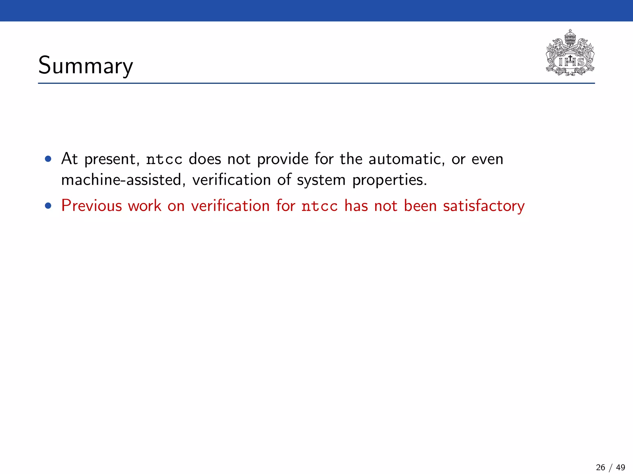 Summary
• At present, ntcc does not provide for the automatic, or even
machine-assisted, veriﬁcation of system properties.
• Previous work on veriﬁcation for ntcc has not been satisfactory
26 / 49
 