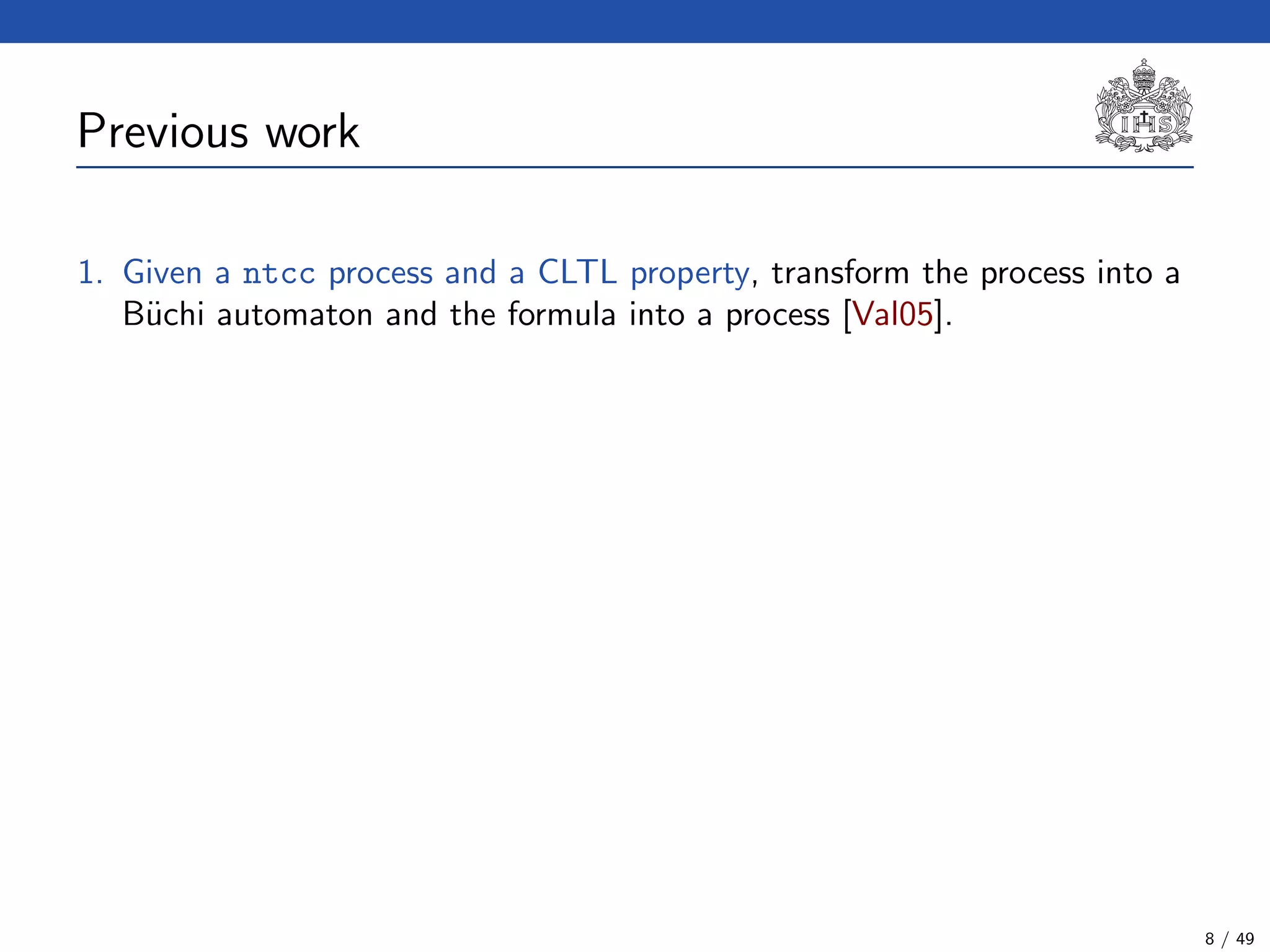 Previous work
1. Given a ntcc process and a CLTL property, transform the process into a
B¨uchi automaton and the formula into a process [Val05].
8 / 49
 