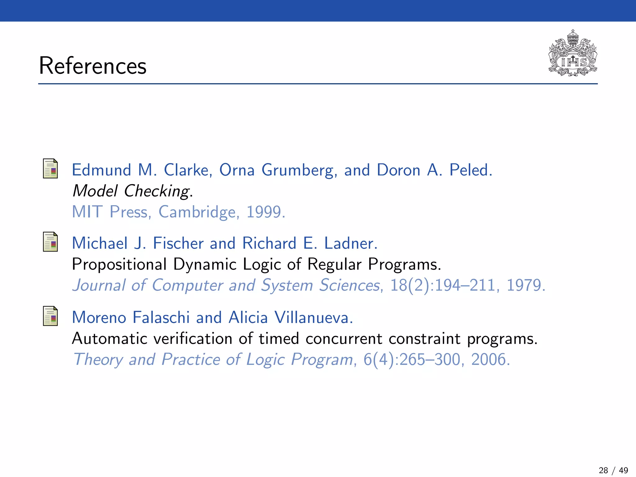 References (1)
Edmund M. Clarke, Orna Grumberg, and Doron A. Peled.
Model Checking.
MIT Press, Cambridge, 1999.
Michael J. Fischer and Richard E. Ladner.
Propositional Dynamic Logic of Regular Programs.
Journal of Computer and System Sciences, 18(2):194–211, 1979.
Moreno Falaschi and Alicia Villanueva.
Automatic veriﬁcation of timed concurrent constraint programs.
Theory and Practice of Logic Program, 6(4):265–300, 2006.
28 / 49
 