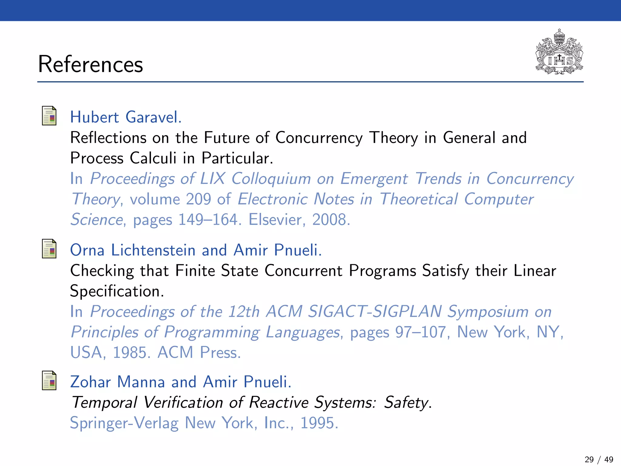 References (2)
Hubert Garavel.
Reﬂections on the Future of Concurrency Theory in General and
Process Calculi in Particular.
In Proceedings of LIX Colloquium on Emergent Trends in Concurrency
Theory, volume 209 of Electronic Notes in Theoretical Computer
Science, pages 149–164. Elsevier, 2008.
Orna Lichtenstein and Amir Pnueli.
Checking that Finite State Concurrent Programs Satisfy their Linear
Speciﬁcation.
In Proceedings of the 12th ACM SIGACT-SIGPLAN Symposium on
Principles of Programming Languages, pages 97–107, New York, NY,
USA, 1985. ACM Press.
Zohar Manna and Amir Pnueli.
Temporal Veriﬁcation of Reactive Systems: Safety.
Springer-Verlag New York, Inc., 1995.
29 / 49
 