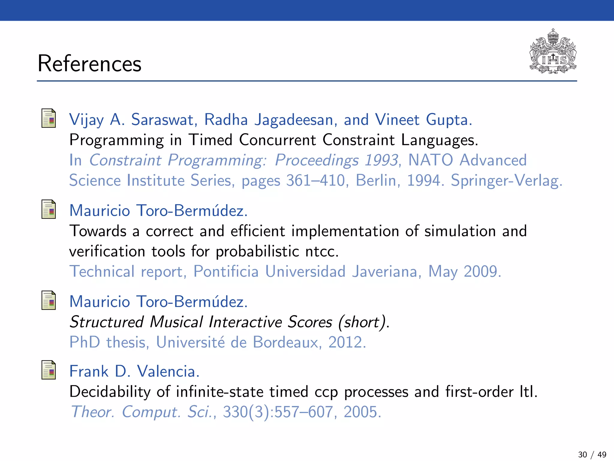References (3)
Vijay A. Saraswat, Radha Jagadeesan, and Vineet Gupta.
Programming in Timed Concurrent Constraint Languages.
In Constraint Programming: Proceedings 1993, NATO Advanced
Science Institute Series, pages 361–410, Berlin, 1994. Springer-Verlag.
Mauricio Toro-Berm´udez.
Towards a correct and eﬃcient implementation of simulation and
veriﬁcation tools for probabilistic ntcc.
Technical report, Pontiﬁcia Universidad Javeriana, May 2009.
Mauricio Toro-Berm´udez.
Structured Musical Interactive Scores (short).
PhD thesis, Universit´e de Bordeaux, 2012.
Frank D. Valencia.
Decidability of inﬁnite-state timed ccp processes and ﬁrst-order ltl.
Theor. Comput. Sci., 330(3):557–607, 2005.
30 / 49
 