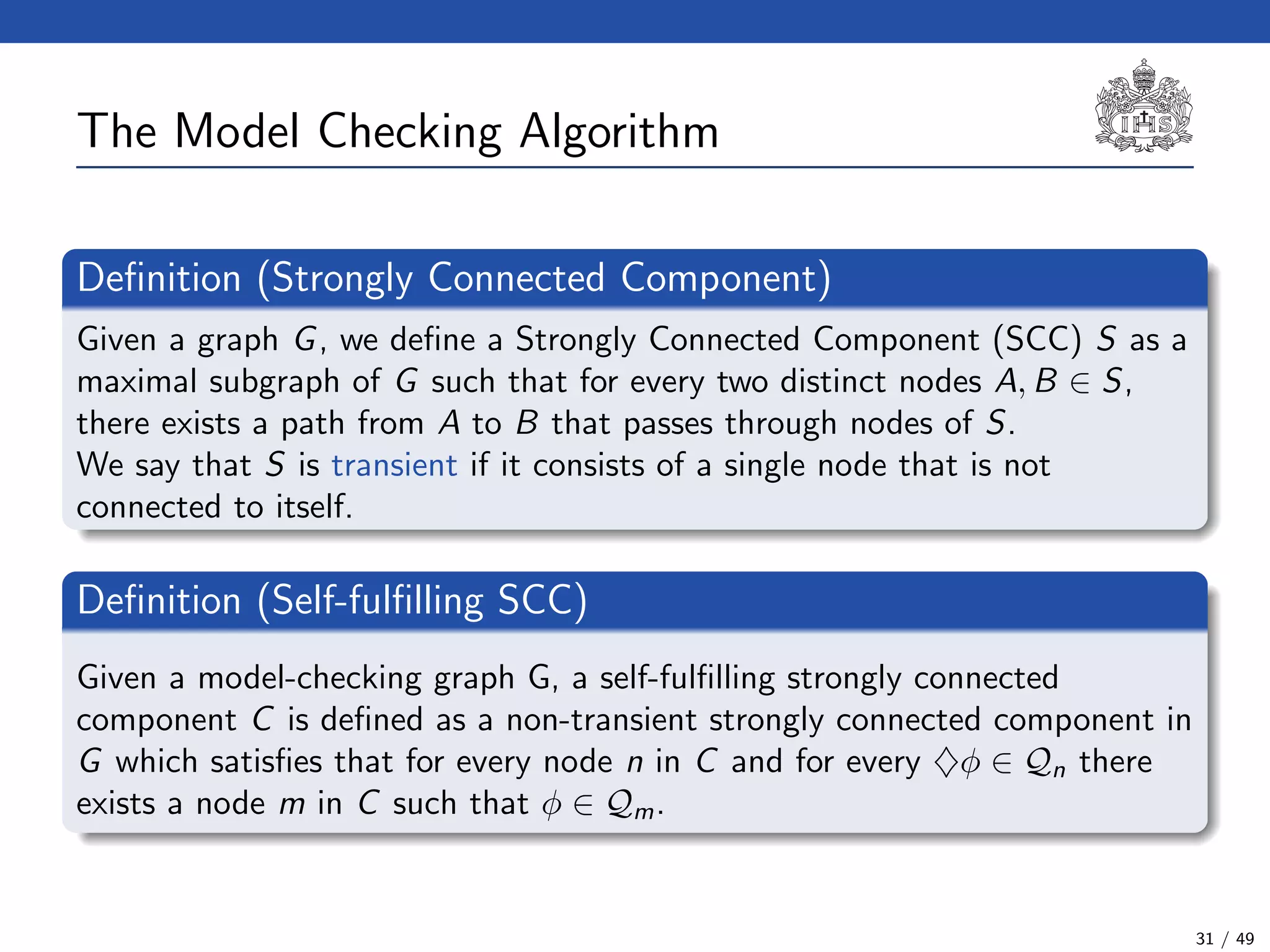 The Model Checking Algorithm
Deﬁnition (Strongly Connected Component)
Given a graph G, we deﬁne a Strongly Connected Component (SCC) S as a
maximal subgraph of G such that for every two distinct nodes A, B ∈ S,
there exists a path from A to B that passes through nodes of S.
We say that S is transient if it consists of a single node that is not
connected to itself.
Deﬁnition (Self-fulﬁlling SCC)
Given a model-checking graph G, a self-fulﬁlling strongly connected
component C is deﬁned as a non-transient strongly connected component in
G which satisﬁes that for every node n in C and for every ♦φ ∈ Qn there
exists a node m in C such that φ ∈ Qm.
31 / 49
 