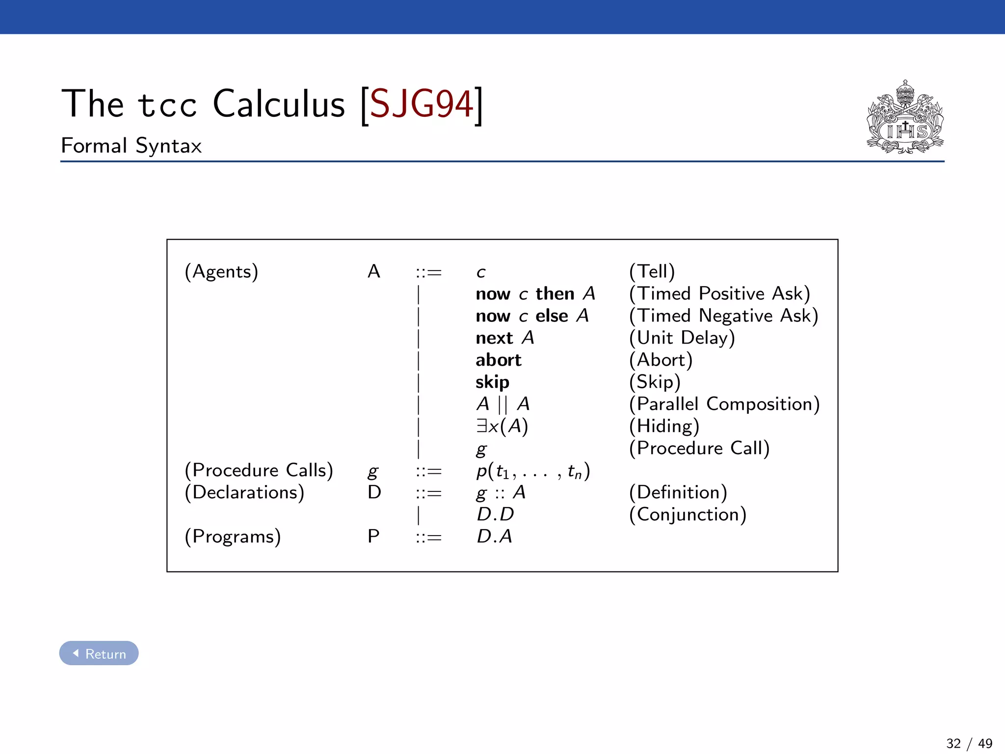 The tcc Calculus [SJG94]
Formal Syntax
(Agents) A ::= c (Tell)
| now c then A (Timed Positive Ask)
| now c else A (Timed Negative Ask)
| next A (Unit Delay)
| abort (Abort)
| skip (Skip)
| A || A (Parallel Composition)
| ∃x(A) (Hiding)
| g (Procedure Call)
(Procedure Calls) g ::= p(t1, . . . , tn)
(Declarations) D ::= g :: A (Deﬁnition)
| D.D (Conjunction)
(Programs) P ::= D.A
Return
32 / 49
 