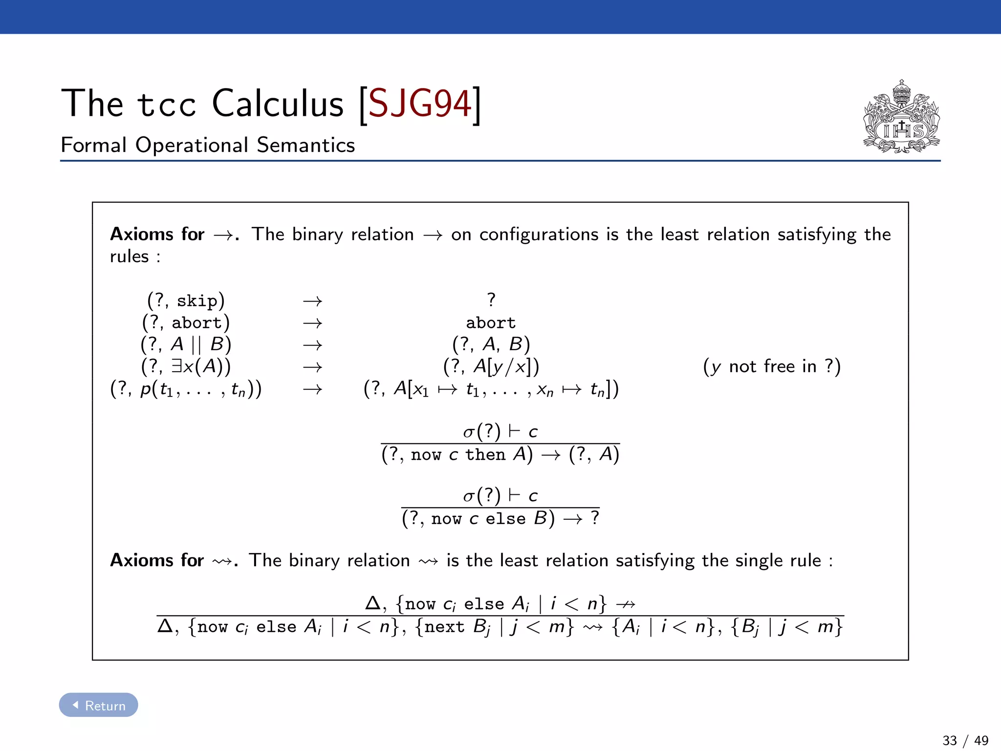The tcc Calculus [SJG94]
Formal Operational Semantics
Axioms for →. The binary relation → on conﬁgurations is the least relation satisfying the
rules :
(?, skip) → ?
(?, abort) → abort
(?, A || B) → (?, A, B)
(?, ∃x(A)) → (?, A[y/x]) (y not free in ?)
(?, p(t1, . . . , tn)) → (?, A[x1 → t1, . . . , xn → tn])
σ(?) c
(?, now c then A) → (?, A)
σ(?) c
(?, now c else B) → ?
Axioms for . The binary relation is the least relation satisfying the single rule :
∆, {now ci else Ai | i < n}
∆, {now ci else Ai | i < n}, {next Bj | j < m} {Ai | i < n}, {Bj | j < m}
Return
33 / 49
 