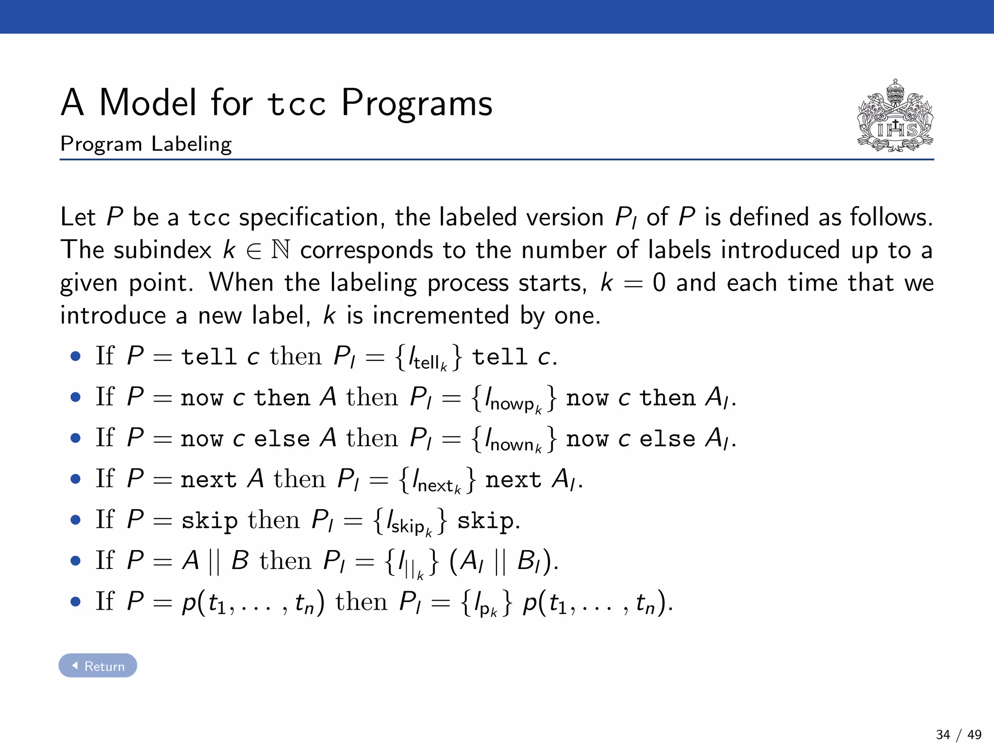 A Model for tcc Programs
Program Labeling
Let P be a tcc speciﬁcation, the labeled version Pl of P is deﬁned as follows.
The subindex k ∈ N corresponds to the number of labels introduced up to a
given point. When the labeling process starts, k = 0 and each time that we
introduce a new label, k is incremented by one.
• If P = tell c then Pl = {ltellk
} tell c.
• If P = now c then A then Pl = {lnowpk
} now c then Al .
• If P = now c else A then Pl = {lnownk
} now c else Al .
• If P = next A then Pl = {lnextk
} next Al .
• If P = skip then Pl = {lskipk
} skip.
• If P = A || B then Pl = {l||k
} (Al || Bl ).
• If P = p(t1, . . . , tn) then Pl = {lpk
} p(t1, . . . , tn).
Return
34 / 49
 