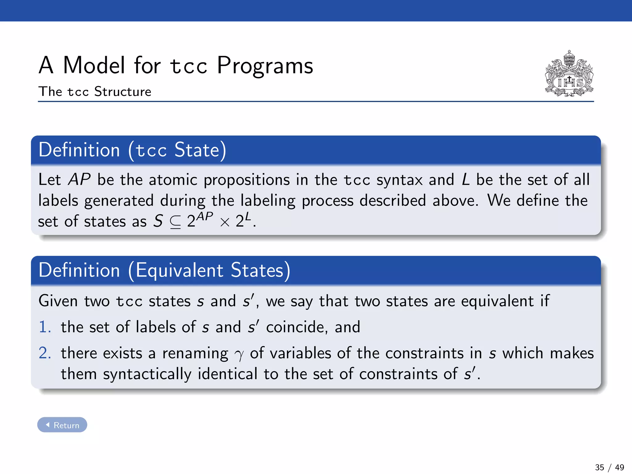 A Model for tcc Programs
The tcc Structure
Deﬁnition (tcc State)
Let AP be the atomic propositions in the tcc syntax and L be the set of all
labels generated during the labeling process described above. We deﬁne the
set of states as S ⊆ 2AP
× 2L
.
Deﬁnition (Equivalent States)
Given two tcc states s and s , we say that two states are equivalent if
1. the set of labels of s and s coincide, and
2. there exists a renaming γ of variables of the constraints in s which makes
them syntactically identical to the set of constraints of s .
Return
35 / 49
 