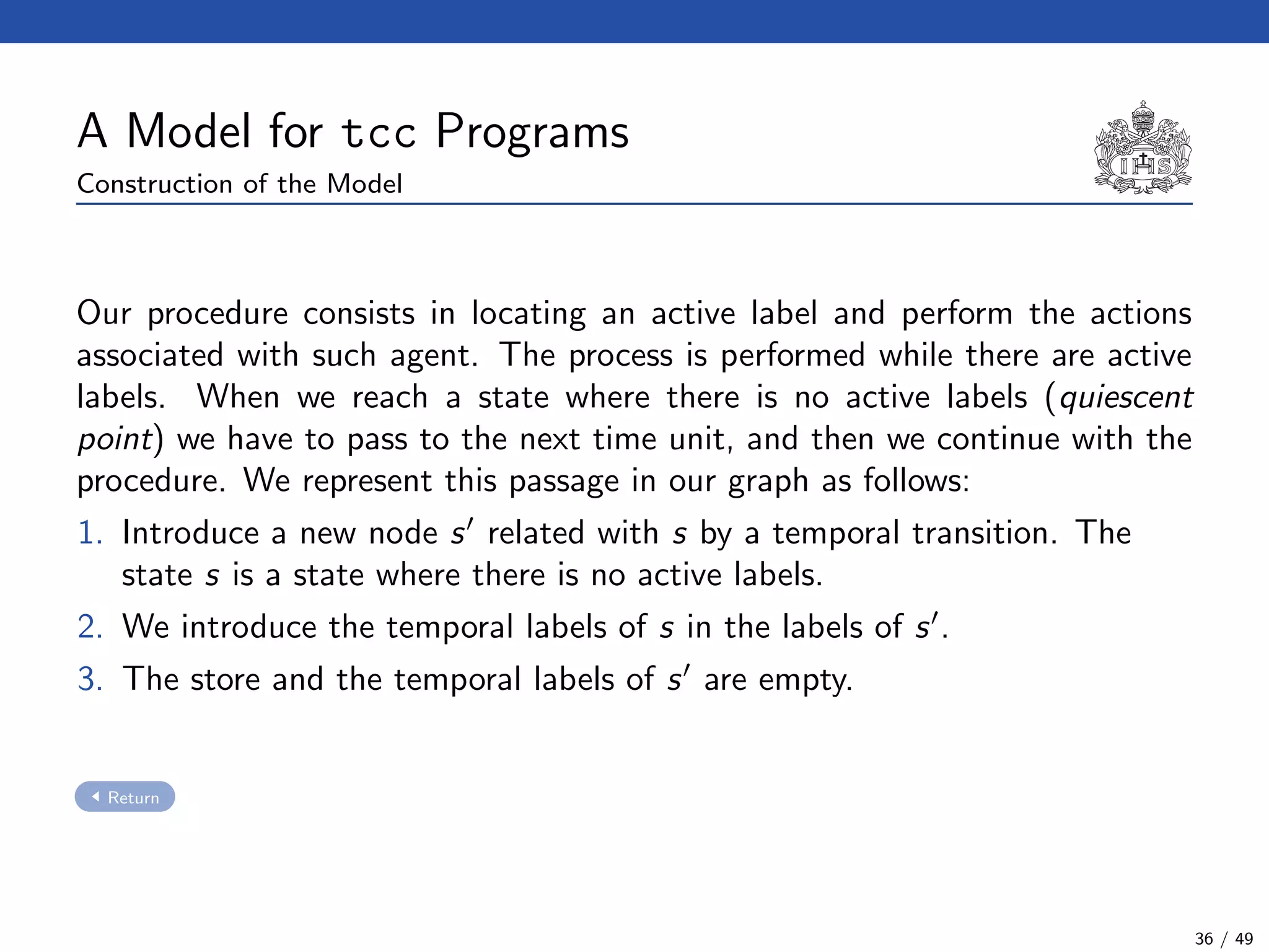 A Model for tcc Programs
Construction of the Model
Our procedure consists in locating an active label and perform the actions
associated with such agent. The process is performed while there are active
labels. When we reach a state where there is no active labels (quiescent
point) we have to pass to the next time unit, and then we continue with the
procedure. We represent this passage in our graph as follows:
1. Introduce a new node s related with s by a temporal transition. The
state s is a state where there is no active labels.
2. We introduce the temporal labels of s in the labels of s .
3. The store and the temporal labels of s are empty.
Return
36 / 49
 