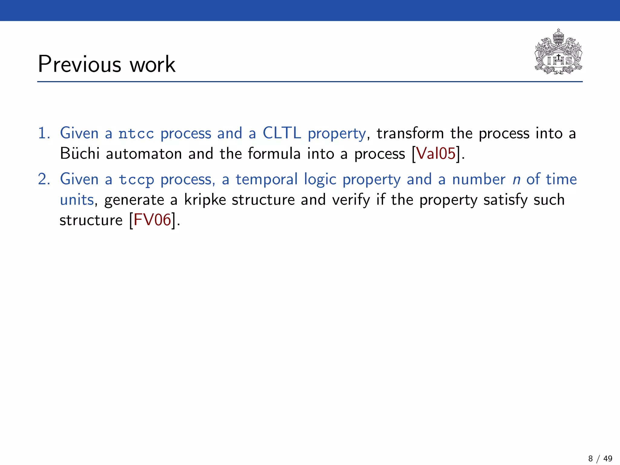 Previous work
1. Given a ntcc process and a CLTL property, transform the process into a
B¨uchi automaton and the formula into a process [Val05].
2. Given a tccp process, a temporal logic property and a number n of time
units, generate a kripke structure and verify if the property satisfy such
structure [FV06].
8 / 49
 
