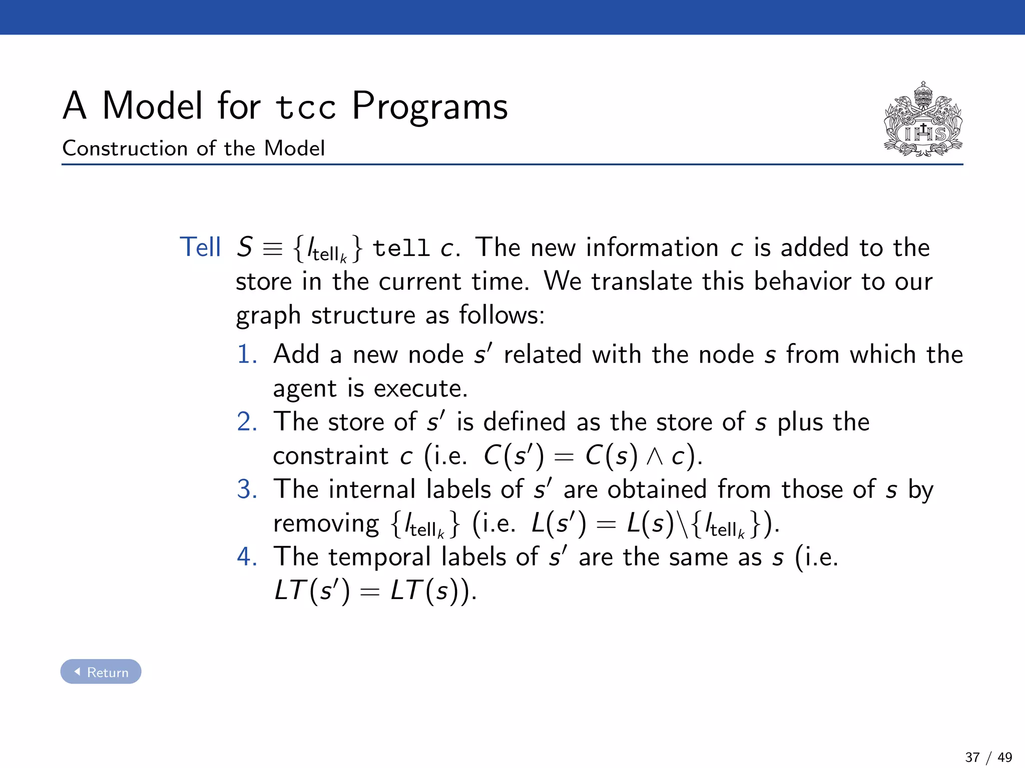 A Model for tcc Programs
Construction of the Model
Tell S ≡ {ltellk
} tell c. The new information c is added to the
store in the current time. We translate this behavior to our
graph structure as follows:
1. Add a new node s related with the node s from which the
agent is execute.
2. The store of s is deﬁned as the store of s plus the
constraint c (i.e. C(s ) = C(s) ∧ c).
3. The internal labels of s are obtained from those of s by
removing {ltellk
} (i.e. L(s ) = L(s){ltellk
}).
4. The temporal labels of s are the same as s (i.e.
LT(s ) = LT(s)).
Return
37 / 49
 