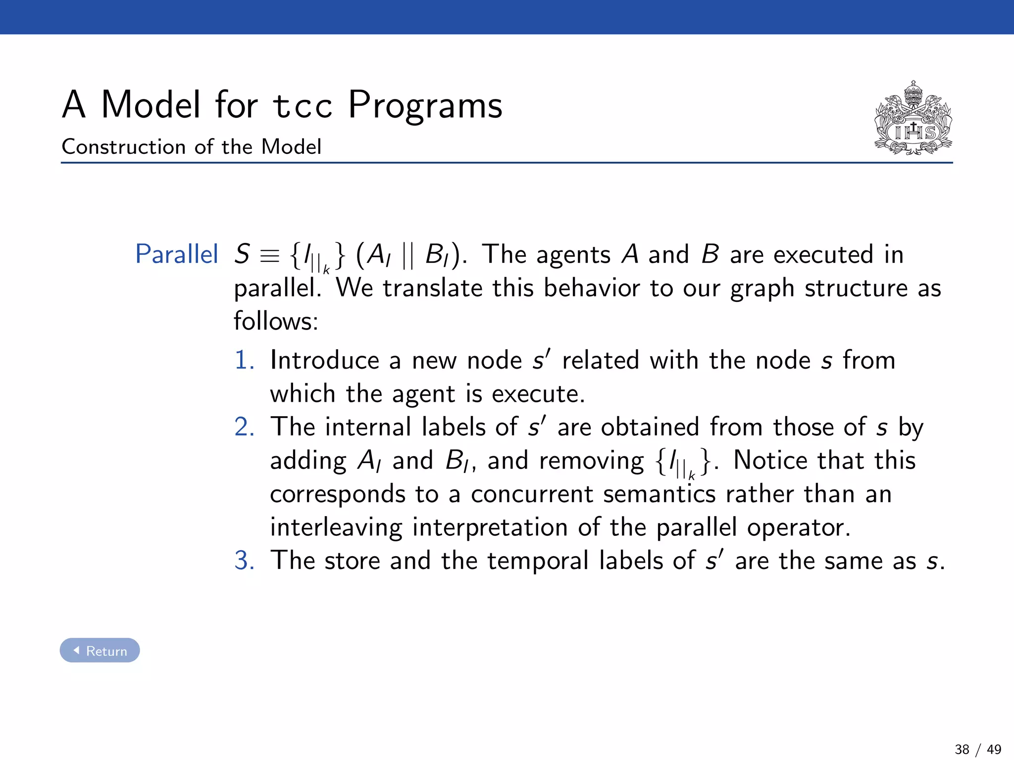 A Model for tcc Programs
Construction of the Model
Parallel S ≡ {l||k
} (Al || Bl ). The agents A and B are executed in
parallel. We translate this behavior to our graph structure as
follows:
1. Introduce a new node s related with the node s from
which the agent is execute.
2. The internal labels of s are obtained from those of s by
adding Al and Bl , and removing {l||k
}. Notice that this
corresponds to a concurrent semantics rather than an
interleaving interpretation of the parallel operator.
3. The store and the temporal labels of s are the same as s.
Return
38 / 49
 