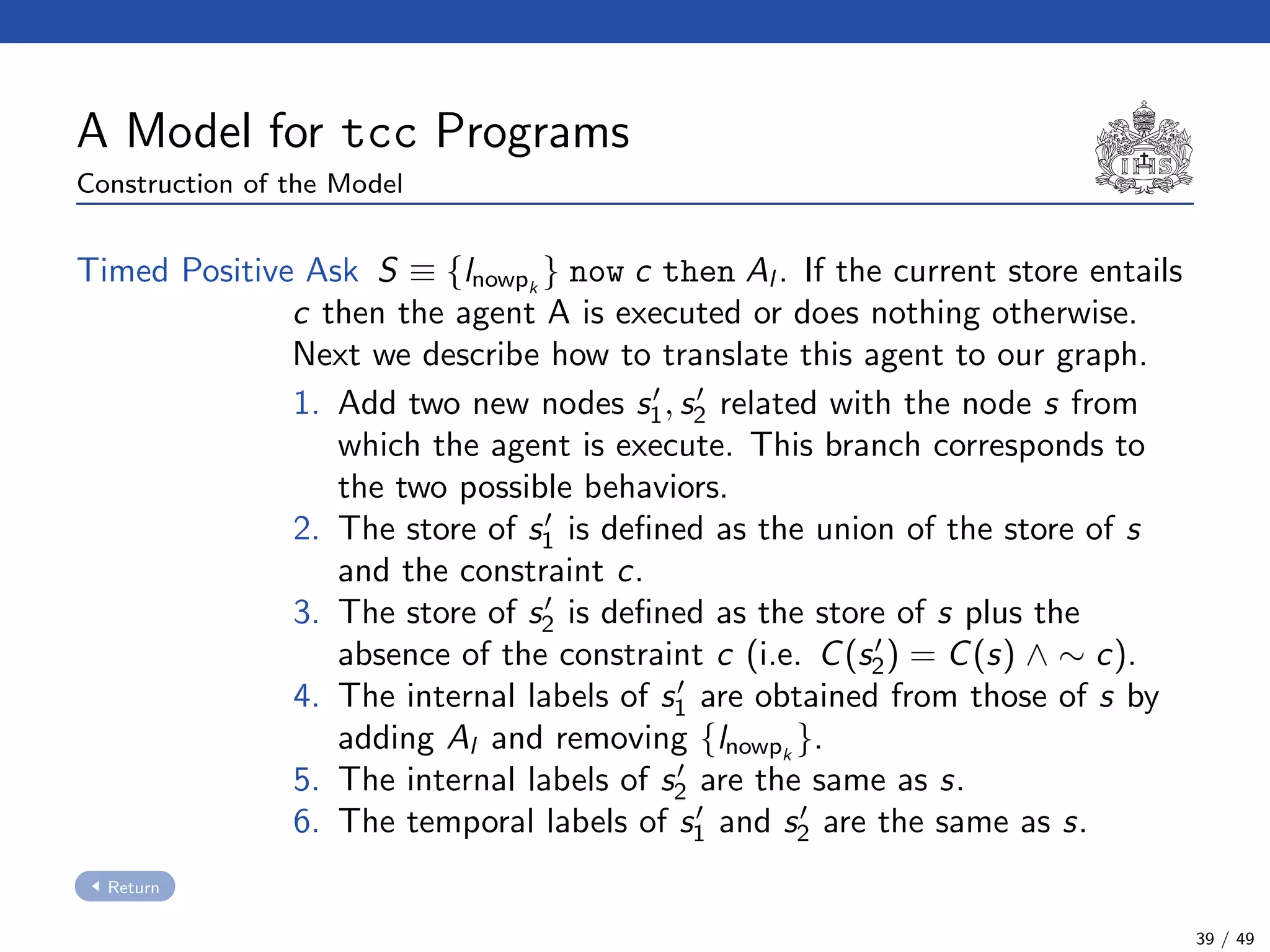 A Model for tcc Programs
Construction of the Model
Timed Positive Ask S ≡ {lnowpk
} now c then Al . If the current store entails
c then the agent A is executed or does nothing otherwise.
Next we describe how to translate this agent to our graph.
1. Add two new nodes s1, s2 related with the node s from
which the agent is execute. This branch corresponds to
the two possible behaviors.
2. The store of s1 is deﬁned as the union of the store of s
and the constraint c.
3. The store of s2 is deﬁned as the store of s plus the
absence of the constraint c (i.e. C(s2) = C(s) ∧ ∼ c).
4. The internal labels of s1 are obtained from those of s by
adding Al and removing {lnowpk
}.
5. The internal labels of s2 are the same as s.
6. The temporal labels of s1 and s2 are the same as s.
Return
39 / 49
 