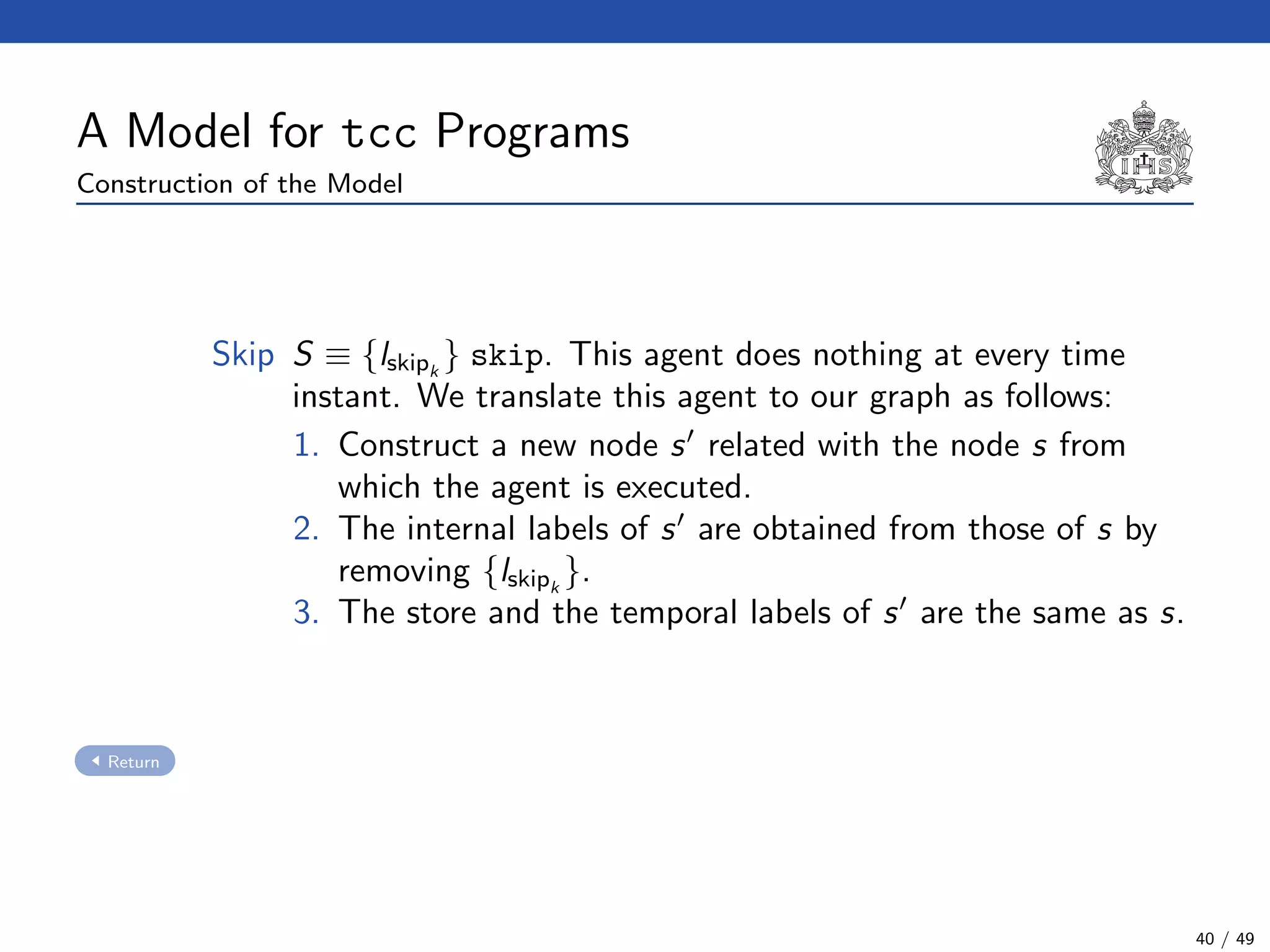 A Model for tcc Programs
Construction of the Model
Skip S ≡ {lskipk
} skip. This agent does nothing at every time
instant. We translate this agent to our graph as follows:
1. Construct a new node s related with the node s from
which the agent is executed.
2. The internal labels of s are obtained from those of s by
removing {lskipk
}.
3. The store and the temporal labels of s are the same as s.
Return
40 / 49
 