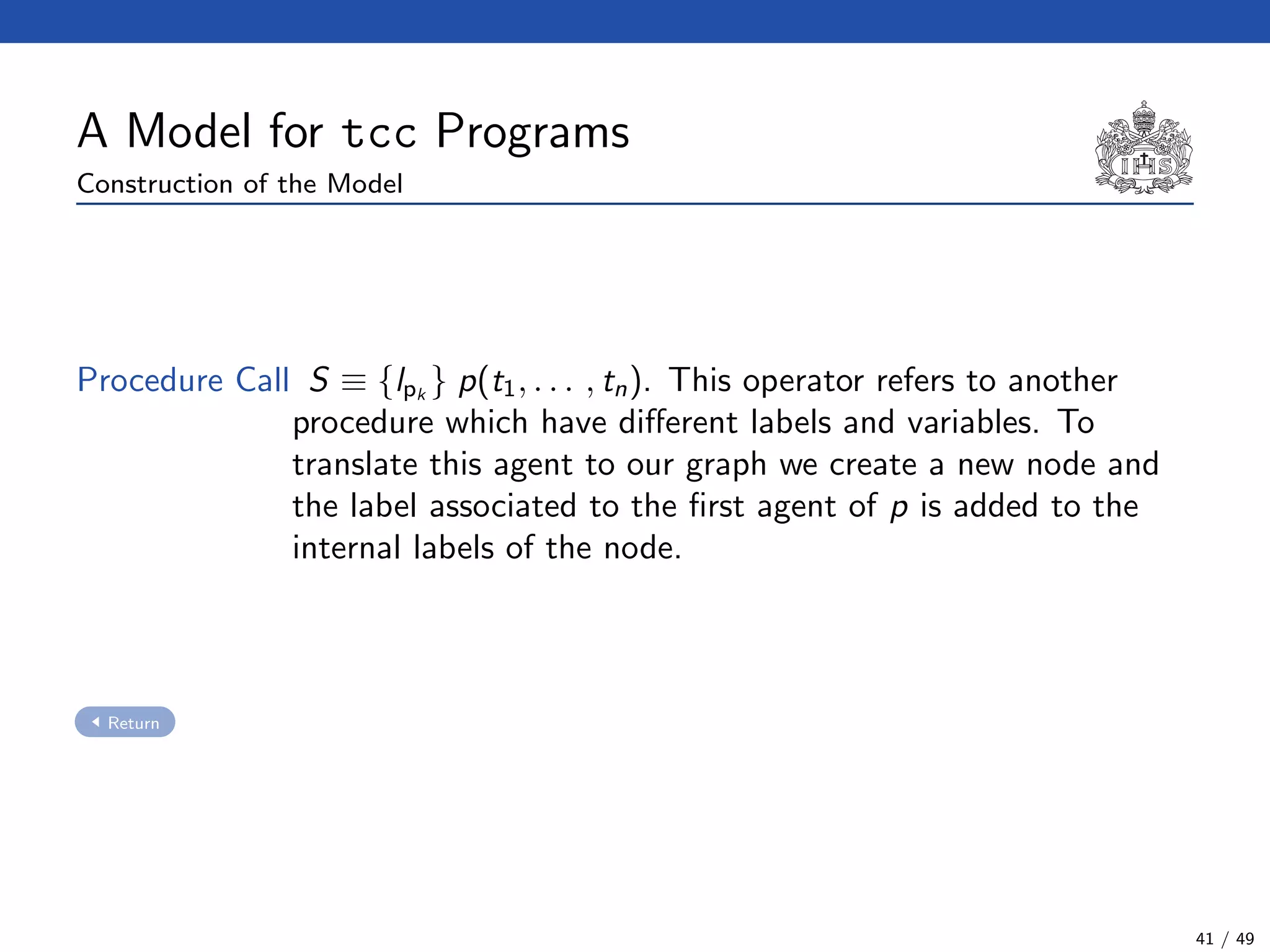 A Model for tcc Programs
Construction of the Model
Procedure Call S ≡ {lpk
} p(t1, . . . , tn). This operator refers to another
procedure which have diﬀerent labels and variables. To
translate this agent to our graph we create a new node and
the label associated to the ﬁrst agent of p is added to the
internal labels of the node.
Return
41 / 49
 