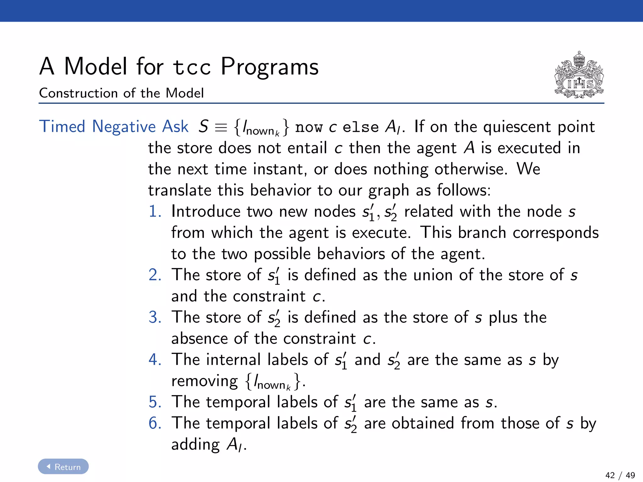 A Model for tcc Programs
Construction of the Model
Timed Negative Ask S ≡ {lnownk
} now c else Al . If on the quiescent point
the store does not entail c then the agent A is executed in
the next time instant, or does nothing otherwise. We
translate this behavior to our graph as follows:
1. Introduce two new nodes s1, s2 related with the node s
from which the agent is execute. This branch corresponds
to the two possible behaviors of the agent.
2. The store of s1 is deﬁned as the union of the store of s
and the constraint c.
3. The store of s2 is deﬁned as the store of s plus the
absence of the constraint c.
4. The internal labels of s1 and s2 are the same as s by
removing {lnownk
}.
5. The temporal labels of s1 are the same as s.
6. The temporal labels of s2 are obtained from those of s by
adding Al .
Return
42 / 49
 