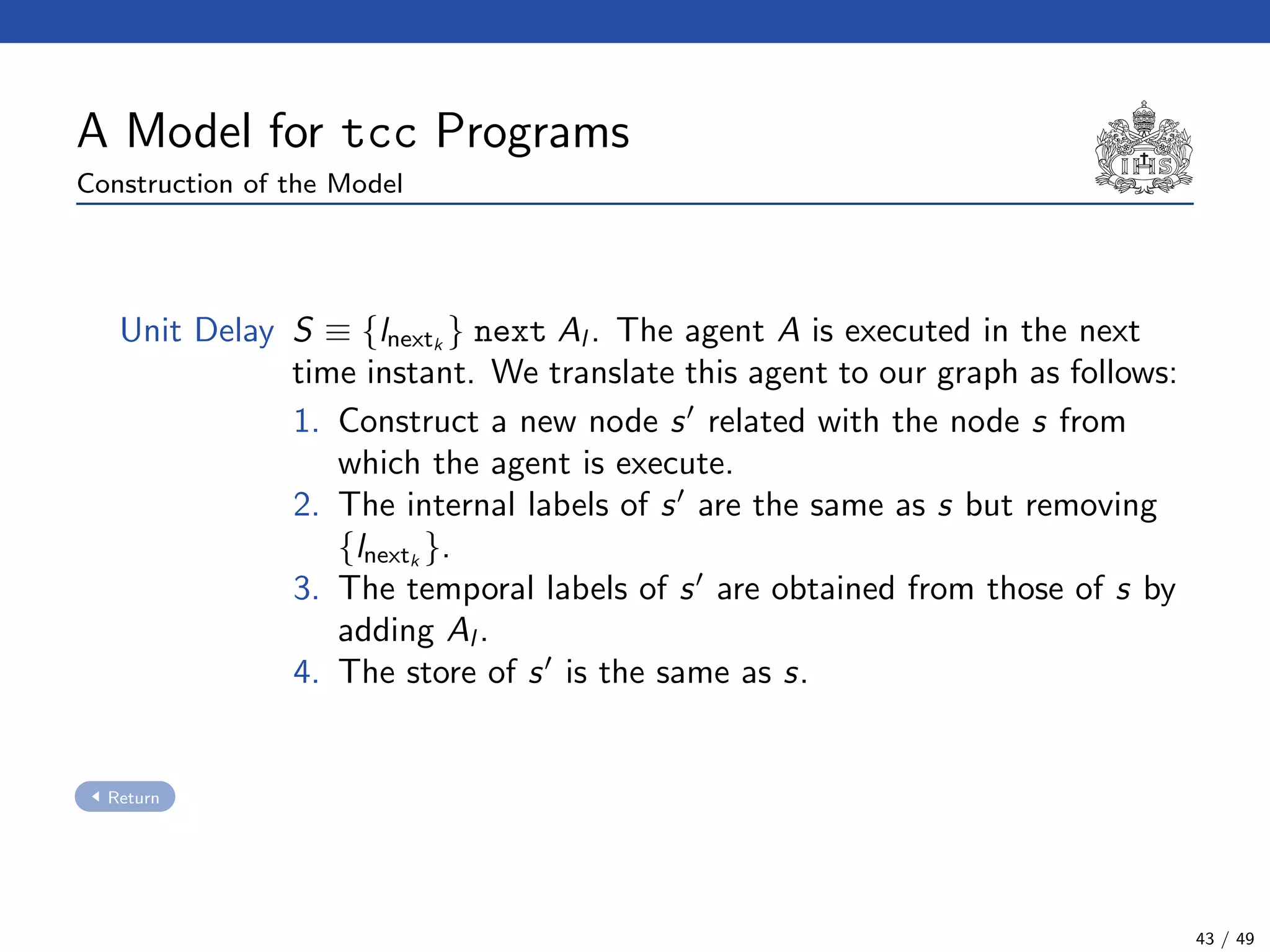 A Model for tcc Programs
Construction of the Model
Unit Delay S ≡ {lnextk
} next Al . The agent A is executed in the next
time instant. We translate this agent to our graph as follows:
1. Construct a new node s related with the node s from
which the agent is execute.
2. The internal labels of s are the same as s but removing
{lnextk
}.
3. The temporal labels of s are obtained from those of s by
adding Al .
4. The store of s is the same as s.
Return
43 / 49
 