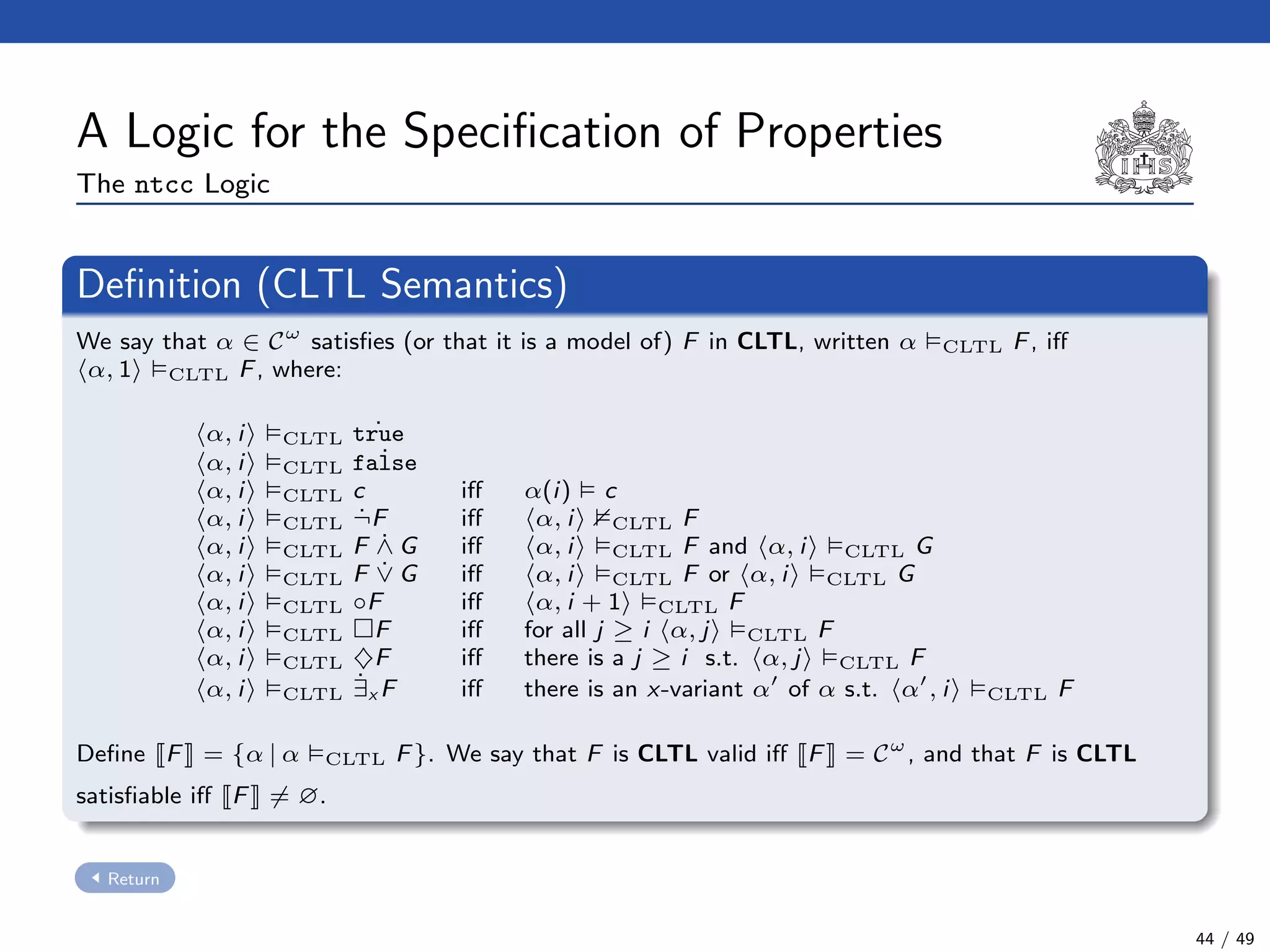 A Logic for the Speciﬁcation of Properties
The ntcc Logic
Deﬁnition (CLTL Semantics)
We say that α ∈ Cω
satisﬁes (or that it is a model of) F in CLTL, written α CLTL F, iﬀ
α, 1 CLTL F, where:
α, i CLTL ˙true
α, i CLTL ˙false
α, i CLTL c iﬀ α(i) c
α, i CLTL ˙¬F iﬀ α, i CLTL F
α, i CLTL F ˙∧ G iﬀ α, i CLTL F and α, i CLTL G
α, i CLTL F ˙∨ G iﬀ α, i CLTL F or α, i CLTL G
α, i CLTL ◦F iﬀ α, i + 1 CLTL F
α, i CLTL F iﬀ for all j ≥ i α, j CLTL F
α, i CLTL ♦F iﬀ there is a j ≥ i s.t. α, j CLTL F
α, i CLTL
˙∃x F iﬀ there is an x-variant α of α s.t. α , i CLTL F
Deﬁne F = {α | α CLTL F}. We say that F is CLTL valid iﬀ F = Cω
, and that F is CLTL
satisﬁable iﬀ F = ∅.
Return
44 / 49
 