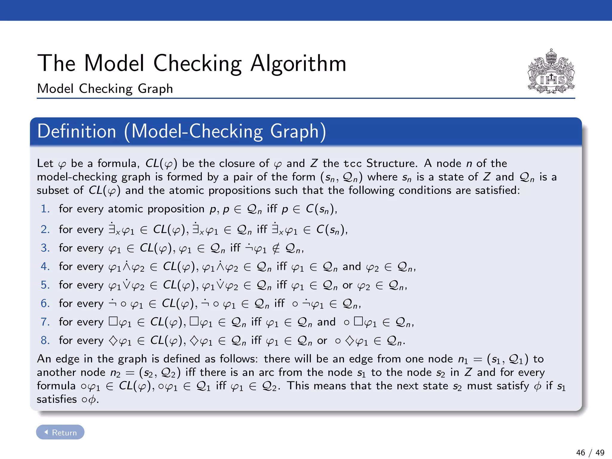 The Model Checking Algorithm
Model Checking Graph
Deﬁnition (Model-Checking Graph)
Let ϕ be a formula, CL(ϕ) be the closure of ϕ and Z the tcc Structure. A node n of the
model-checking graph is formed by a pair of the form (sn, Qn) where sn is a state of Z and Qn is a
subset of CL(ϕ) and the atomic propositions such that the following conditions are satisﬁed:
1. for every atomic proposition p, p ∈ Qn iﬀ p ∈ C(sn),
2. for every ˙∃x ϕ1 ∈ CL(ϕ), ˙∃x ϕ1 ∈ Qn iﬀ ˙∃x ϕ1 ∈ C(sn),
3. for every ϕ1 ∈ CL(ϕ), ϕ1 ∈ Qn iﬀ ˙¬ϕ1 /∈ Qn,
4. for every ϕ1 ˙∧ϕ2 ∈ CL(ϕ), ϕ1 ˙∧ϕ2 ∈ Qn iﬀ ϕ1 ∈ Qn and ϕ2 ∈ Qn,
5. for every ϕ1 ˙∨ϕ2 ∈ CL(ϕ), ϕ1 ˙∨ϕ2 ∈ Qn iﬀ ϕ1 ∈ Qn or ϕ2 ∈ Qn,
6. for every ˙¬ ◦ ϕ1 ∈ CL(ϕ), ˙¬ ◦ ϕ1 ∈ Qn iﬀ ◦ ˙¬ϕ1 ∈ Qn,
7. for every ϕ1 ∈ CL(ϕ), ϕ1 ∈ Qn iﬀ ϕ1 ∈ Qn and ◦ ϕ1 ∈ Qn,
8. for every ♦ϕ1 ∈ CL(ϕ), ♦ϕ1 ∈ Qn iﬀ ϕ1 ∈ Qn or ◦ ♦ϕ1 ∈ Qn.
An edge in the graph is deﬁned as follows: there will be an edge from one node n1 = (s1, Q1) to
another node n2 = (s2, Q2) iﬀ there is an arc from the node s1 to the node s2 in Z and for every
formula ◦ϕ1 ∈ CL(ϕ), ◦ϕ1 ∈ Q1 iﬀ ϕ1 ∈ Q2. This means that the next state s2 must satisfy φ if s1
satisﬁes ◦φ.
Return
46 / 49
 