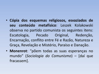 • Cópia dos esquemas religiosos, esvaziados de
seu conteúdo metafísico: Leszek Kolakowski
observa no partido comunista os seguintes itens:
Escatologia, Pecado Original, Redenção,
Encarnação, conflito entre Fé e Razão, Natureza e
Graça, Revelação e Mistério, Paraíso e Danação.
• Monenrot: “põem todas as suas esperanças no
mundo” (Sociologia do Comunismo) – [daí que
fracassem].
 