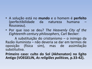 • A solução está no mundo e o homem é perfeito
(perfectibilidade da natureza humana –
Rousseau).
• Por que isso se deu? The Heavenly City of the
Eighteenth-century philosophers, Carl Becker:
A substituição do cristianismo – o inimigo da
Razão iluminista – não deveria se dar em termos de
oposição (física sim), mas de assimilação
substitutiva.
Primeiro caso: culto do Sol (Akhenaton) no Egito
Antigo (VOEGELIN, As religiões políticas, p.33-42).
 
