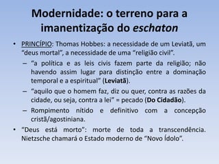 Modernidade: o terreno para a
imanentização do eschaton
• PRINCÍPIO: Thomas Hobbes: a necessidade de um Leviatã, um
“deus mortal”, a necessidade de uma “religião civil”.
– “a política e as leis civis fazem parte da religião; não
havendo assim lugar para distinção entre a dominação
temporal e a espiritual” (Leviatã).
– “aquilo que o homem faz, diz ou quer, contra as razões da
cidade, ou seja, contra a lei” = pecado (Do Cidadão).
– Rompimento nítido e definitivo com a concepção
cristã/agostiniana.
• “Deus está morto”: morte de toda a transcendência.
Nietzsche chamará o Estado moderno de “Novo Ídolo”.
 
