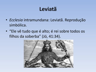 Leviatã
• Ecclesia intramundana: Leviatã. Reprodução
simbólica.
• “Ele vê tudo que é alto; é rei sobre todos os
filhos da soberba” (Jó, 41:34).
 