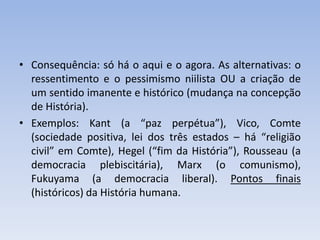 • Consequência: só há o aqui e o agora. As alternativas: o
ressentimento e o pessimismo niilista OU a criação de
um sentido imanente e histórico (mudança na concepção
de História).
• Exemplos: Kant (a “paz perpétua”), Vico, Comte
(sociedade positiva, lei dos três estados – há “religião
civil” em Comte), Hegel (“fim da História”), Rousseau (a
democracia plebiscitária), Marx (o comunismo),
Fukuyama (a democracia liberal). Pontos finais
(históricos) da História humana.
 