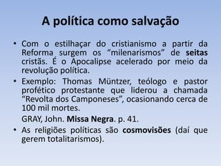 A política como salvação
• Com o estilhaçar do cristianismo a partir da
Reforma surgem os “milenarismos” de seitas
cristãs. É o Apocalipse acelerado por meio da
revolução política.
• Exemplo: Thomas Müntzer, teólogo e pastor
profético protestante que liderou a chamada
“Revolta dos Camponeses”, ocasionando cerca de
100 mil mortes.
GRAY, John. Missa Negra. p. 41.
• As religiões políticas são cosmovisões (daí que
gerem totalitarismos).
 