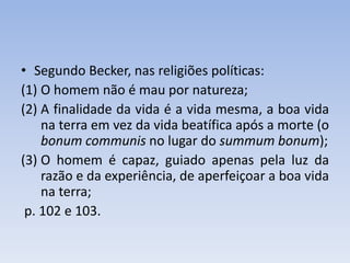• Segundo Becker, nas religiões políticas:
(1) O homem não é mau por natureza;
(2) A finalidade da vida é a vida mesma, a boa vida
na terra em vez da vida beatífica após a morte (o
bonum communis no lugar do summum bonum);
(3) O homem é capaz, guiado apenas pela luz da
razão e da experiência, de aperfeiçoar a boa vida
na terra;
p. 102 e 103.
 