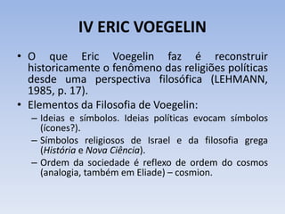 IV ERIC VOEGELIN
• O que Eric Voegelin faz é reconstruir
historicamente o fenômeno das religiões políticas
desde uma perspectiva filosófica (LEHMANN,
1985, p. 17).
• Elementos da Filosofia de Voegelin:
– Ideias e símbolos. Ideias políticas evocam símbolos
(ícones?).
– Símbolos religiosos de Israel e da filosofia grega
(História e Nova Ciência).
– Ordem da sociedade é reflexo de ordem do cosmos
(analogia, também em Eliade) – cosmion.
 