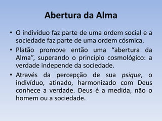 Abertura da Alma
• O indivíduo faz parte de uma ordem social e a
sociedade faz parte de uma ordem cósmica.
• Platão promove então uma “abertura da
Alma”, superando o princípio cosmológico: a
verdade independe da sociedade.
• Através da percepção de sua psique, o
indivíduo, atinado, harmonizado com Deus
conhece a verdade. Deus é a medida, não o
homem ou a sociedade.
 
