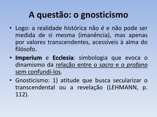 A questão: o gnosticismo
• Logo: a realidade histórica não é e não pode ser
medida de si mesma (imanência), mas apenas
por valores transcendentes, acessíveis à alma do
filósofo.
• Imperium e Ecclesia: simbologia que evoca o
dinamismo da relação entre o sacro e o profano
sem confundi-los.
• Gnosticismo: 1) atitude que busca secularizar o
transcendental ou a revelação (LEHMANN, p.
112).
 