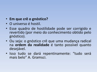 • Em que crê o gnóstico?
• O universo é hostil.
• Esse quadro de hostilidade pode ser corrigido e
revertido (por meio do conhecimento obtido pelo
gnóstico).
• Ou seja: o gnóstico crê que uma mudança radical
na ordem da realidade é tanto possível quanto
desejável.
• Isso tudo se dará repentinamente: “tudo será
mais belo” A. Gramsci.
 