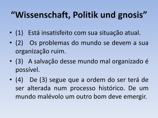 “Wissenschaft, Politik und gnosis”
• (1) Está insatisfeito com sua situação atual.
• (2) Os problemas do mundo se devem a sua
organização ruim.
• (3) A salvação desse mundo mal organizado é
possível.
• (4) De (3) segue que a ordem do ser terá de
ser alterada num processo histórico. De um
mundo malévolo um outro bom deve emergir.
 
