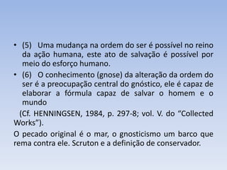 • (5) Uma mudança na ordem do ser é possível no reino
da ação humana, este ato de salvação é possível por
meio do esforço humano.
• (6) O conhecimento (gnose) da alteração da ordem do
ser é a preocupação central do gnóstico, ele é capaz de
elaborar a fórmula capaz de salvar o homem e o
mundo
(Cf. HENNINGSEN, 1984, p. 297-8; vol. V. do “Collected
Works”).
O pecado original é o mar, o gnosticismo um barco que
rema contra ele. Scruton e a definição de conservador.
 