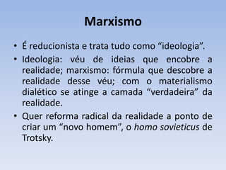 Marxismo
• É reducionista e trata tudo como “ideologia”.
• Ideologia: véu de ideias que encobre a
realidade; marxismo: fórmula que descobre a
realidade desse véu; com o materialismo
dialético se atinge a camada “verdadeira” da
realidade.
• Quer reforma radical da realidade a ponto de
criar um “novo homem”, o homo sovieticus de
Trotsky.
 