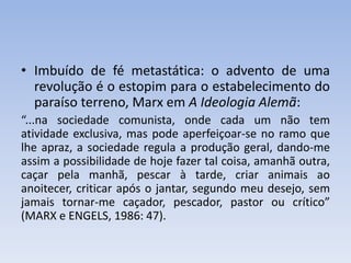 • Imbuído de fé metastática: o advento de uma
revolução é o estopim para o estabelecimento do
paraíso terreno, Marx em A Ideologia Alemã:
“...na sociedade comunista, onde cada um não tem
atividade exclusiva, mas pode aperfeiçoar-se no ramo que
lhe apraz, a sociedade regula a produção geral, dando-me
assim a possibilidade de hoje fazer tal coisa, amanhã outra,
caçar pela manhã, pescar à tarde, criar animais ao
anoitecer, criticar após o jantar, segundo meu desejo, sem
jamais tornar-me caçador, pescador, pastor ou crítico”
(MARX e ENGELS, 1986: 47).
 