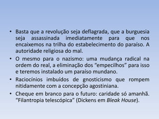 • Basta que a revolução seja deflagrada, que a burguesia
seja assassinada imediatamente para que nos
encaixemos na trilha do estabelecimento do paraíso. A
autoridade religiosa do mal.
• O mesmo para o nazismo: uma mudança radical na
ordem do real, a eliminação dos “empecilhos” para isso
e teremos instalado um paraíso mundano.
• Raciocínios imbuídos de gnosticismo que rompem
nitidamente com a concepção agostiniana.
• Cheque em branco para o futuro: caridade só amanhã.
“Filantropia telescópica” (Dickens em Bleak House).
 