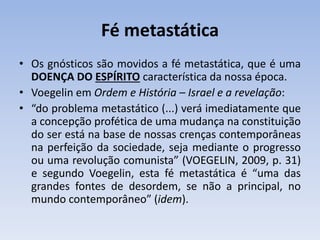 Fé metastática
• Os gnósticos são movidos a fé metastática, que é uma
DOENÇA DO ESPÍRITO característica da nossa época.
• Voegelin em Ordem e História – Israel e a revelação:
• “do problema metastático (...) verá imediatamente que
a concepção profética de uma mudança na constituição
do ser está na base de nossas crenças contemporâneas
na perfeição da sociedade, seja mediante o progresso
ou uma revolução comunista” (VOEGELIN, 2009, p. 31)
e segundo Voegelin, esta fé metastática é “uma das
grandes fontes de desordem, se não a principal, no
mundo contemporâneo” (idem).
 