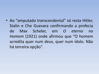 • Ao “amputado transcendental” só resta Hitler,
Stalin e Che Guevara confirmando a profecia
de Max Scheler, em O eterno no
Homem (1921) onde afirmou que “O homem
acredita quer num deus, quer num ídolo. Não
há terceira opção”.
 