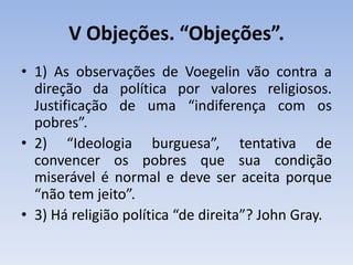 V Objeções. “Objeções”.
• 1) As observações de Voegelin vão contra a
direção da política por valores religiosos.
Justificação de uma “indiferença com os
pobres”.
• 2) “Ideologia burguesa”, tentativa de
convencer os pobres que sua condição
miserável é normal e deve ser aceita porque
“não tem jeito”.
• 3) Há religião política “de direita”? John Gray.
 