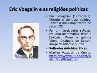 Eric Voegelin e as religiões políticas
• Eric Voegelin (1901-1985):
filósofo e cientista político.
Talvez o mais importante do
século XX.
• Foi um verdadeiro scholar,
estudou matemática, física e
biologia. Viveu a grande
Viena. Discípulo de Kelsen,
amigo de Mises e outros.
• Reflexões Autobiográficas
• Martim Vasques da Cunha:
https://www.youtube.com/w
atch?v=aJ8sXpZqtPs
 
