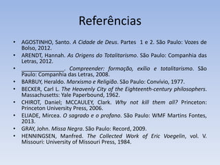 Referências
• AGOSTINHO, Santo. A Cidade de Deus. Partes 1 e 2. São Paulo: Vozes de
Bolso, 2012.
• ARENDT, Hannah. As Origens do Totalitarismo. São Paulo: Companhia das
Letras, 2012.
• . Compreender: formação, exílio e totalitarismo. São
Paulo: Companhia das Letras, 2008.
• BARBUY, Heraldo. Marxismo e Religião. São Paulo: Convívio, 1977.
• BECKER, Carl L. The Heavenly City of the Eighteenth-century philosophers.
Massachusetts: Yale Paperbound, 1962.
• CHIROT, Daniel; MCCAULEY, Clark. Why not kill them all? Princeton:
Princeton University Press, 2006.
• ELIADE, Mircea. O sagrado e o profano. São Paulo: WMF Martins Fontes,
2013.
• GRAY, John. Missa Negra. São Paulo: Record, 2009.
• HENNINGSEN, Manfred. The Collected Work of Eric Voegelin, vol. V.
Missouri: University of Missouri Press, 1984.
 