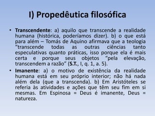 I) Propedêutica filosófica
• Transcendente: a) aquilo que transcende a realidade
humana (histórica, poderíamos dizer). b) o que está
para além – Tomás de Aquino afirmava que a teologia
“transcende todas as outras ciências tanto
especulativas quanto práticas, isso porque ela é mais
certa e porque seus objetos “pela elevação,
transcendem a razão” (S.T., I, q. 1, a. 5).
• Imanente: a) o motivo de existência da realidade
humana está em seu próprio interior; não há nada
além dela (que a transcenda). b) Em Aristóteles se
referia às atividades e ações que têm seu fim em si
mesmas. Em Espinosa = Deus é imanente, Deus =
natureza.
 