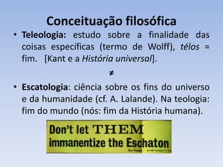 Conceituação filosófica
• Teleologia: estudo sobre a finalidade das
coisas específicas (termo de Wolff), télos =
fim. [Kant e a História universal].
≠
• Escatologia: ciência sobre os fins do universo
e da humanidade (cf. A. Lalande). Na teologia:
fim do mundo (nós: fim da História humana).
 