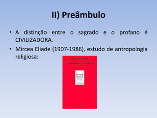 II) Preâmbulo
• A distinção entre o sagrado e o profano é
CIVILIZADORA.
• Mircea Eliade (1907-1986), estudo de antropologia
religiosa:
 