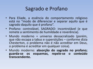 Sagrado e Profano
• Para Eliade, a essência do comportamento religioso
está no “modo de diferenciar e separar aquilo que é
sagrado daquilo que é profano”.
• Profano: controlável, SAGRADO: incontrolável (e que
remete a sentimento de humildade e reverência).
• Mundo moderno = universo dessacralizado (porém,
que não escapa a tabus e superstições – conforme dizia
Chesterton, o problema não é não acreditar em Deus,
o problema é acreditar em qualquer coisa).
• Mundo moderno: absorção do sagrado no profano;
guarda-se os esquemas, repele-se o conteúdo
transcendente.
 