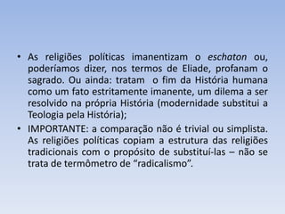 • As religiões políticas imanentizam o eschaton ou,
poderíamos dizer, nos termos de Eliade, profanam o
sagrado. Ou ainda: tratam o fim da História humana
como um fato estritamente imanente, um dilema a ser
resolvido na própria História (modernidade substitui a
Teologia pela História);
• IMPORTANTE: a comparação não é trivial ou simplista.
As religiões políticas copiam a estrutura das religiões
tradicionais com o propósito de substituí-las – não se
trata de termômetro de “radicalismo”.
 