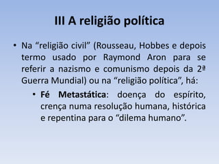 III A religião política
• Na “religião civil” (Rousseau, Hobbes e depois
termo usado por Raymond Aron para se
referir a nazismo e comunismo depois da 2ª
Guerra Mundial) ou na “religião política”, há:
• Fé Metastática: doença do espírito,
crença numa resolução humana, histórica
e repentina para o “dilema humano”.
 