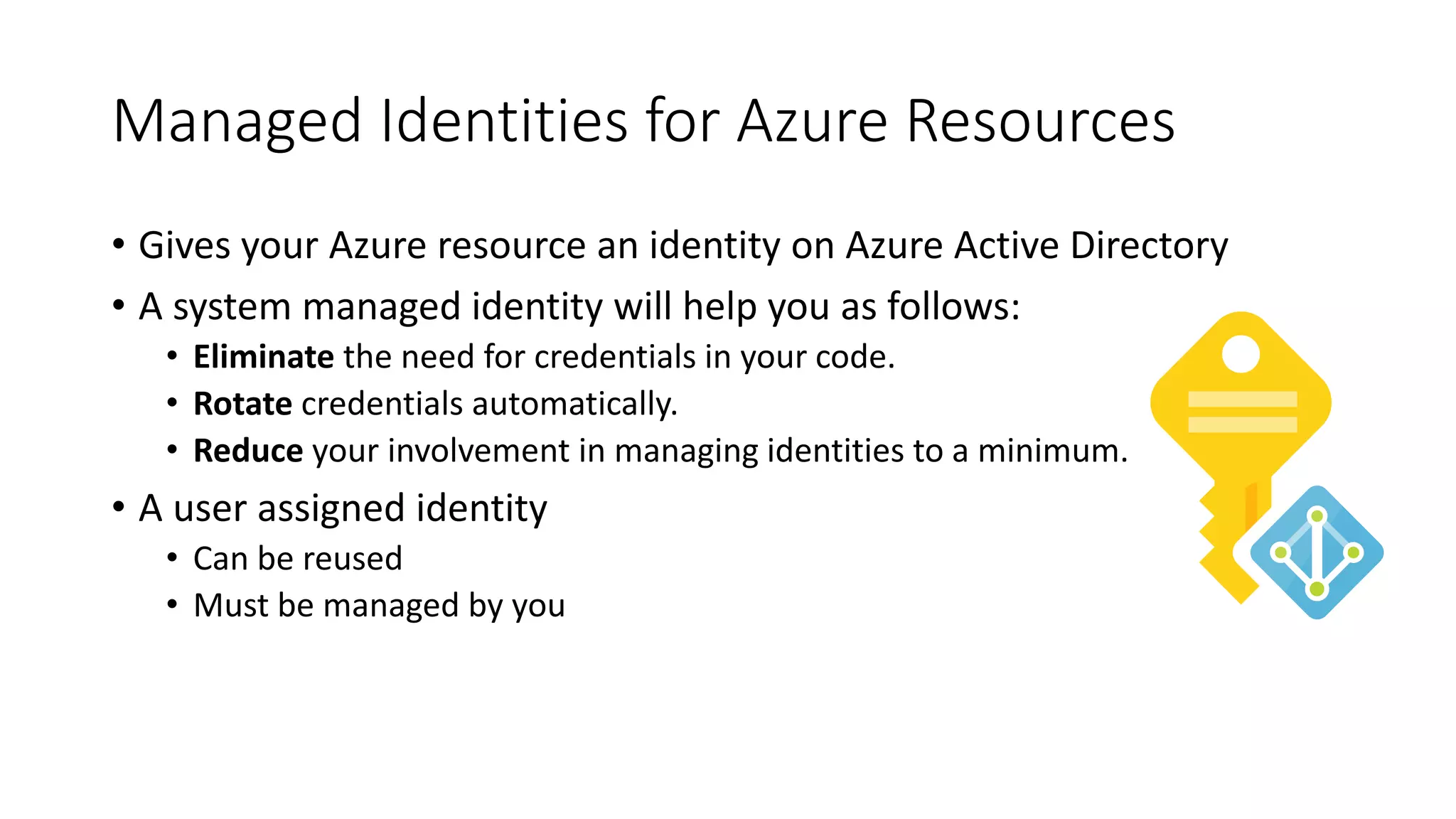 Managed Identities for Azure Resources
• Gives your Azure resource an identity on Azure Active Directory
• A system managed identity will help you as follows:
• Eliminate the need for credentials in your code.
• Rotate credentials automatically.
• Reduce your involvement in managing identities to a minimum.
• A user assigned identity
• Can be reused
• Must be managed by you
 
