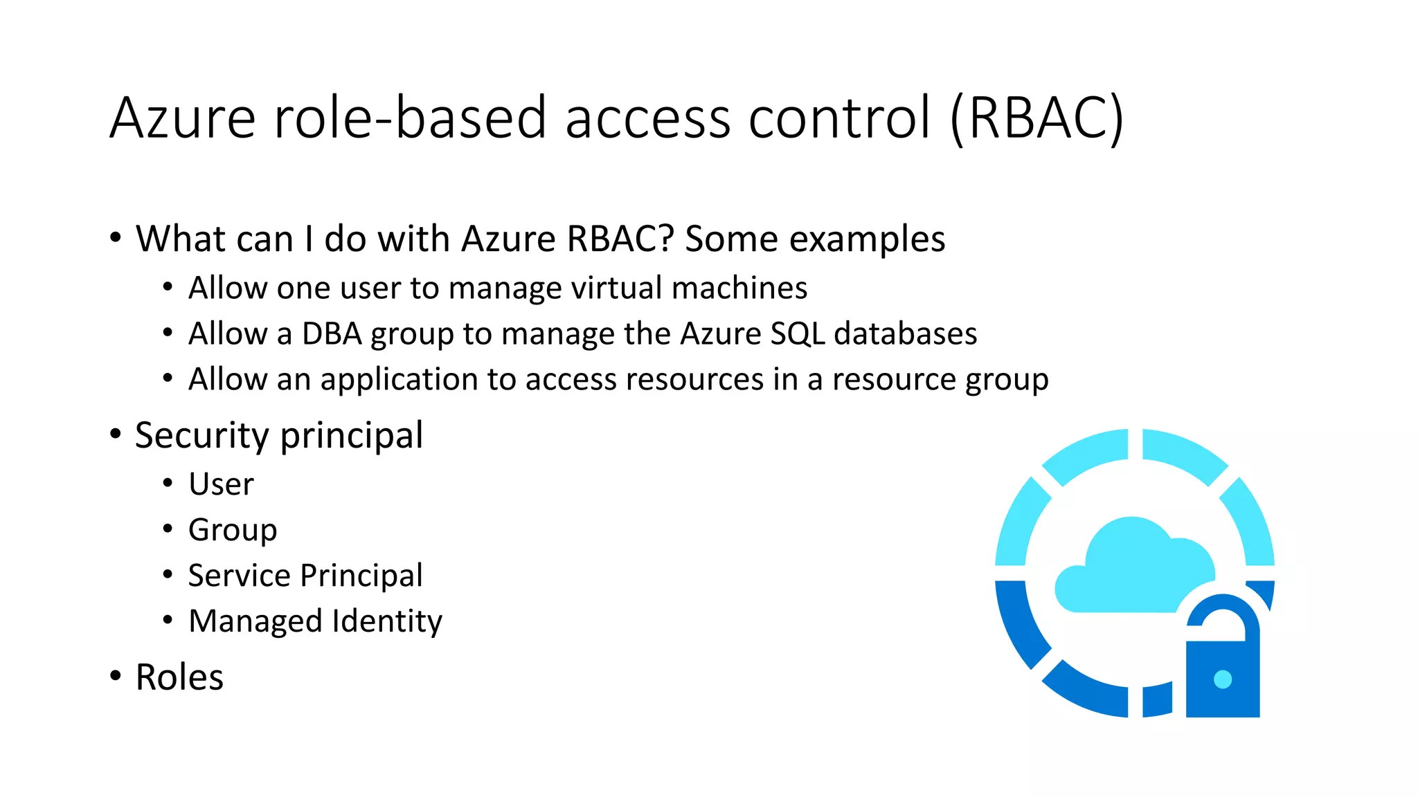 Azure role-based access control (RBAC)
• What can I do with Azure RBAC? Some examples
• Allow one user to manage virtual machines
• Allow a DBA group to manage the Azure SQL databases
• Allow an application to access resources in a resource group
• Security principal
• User
• Group
• Service Principal
• Managed Identity
• Roles
 